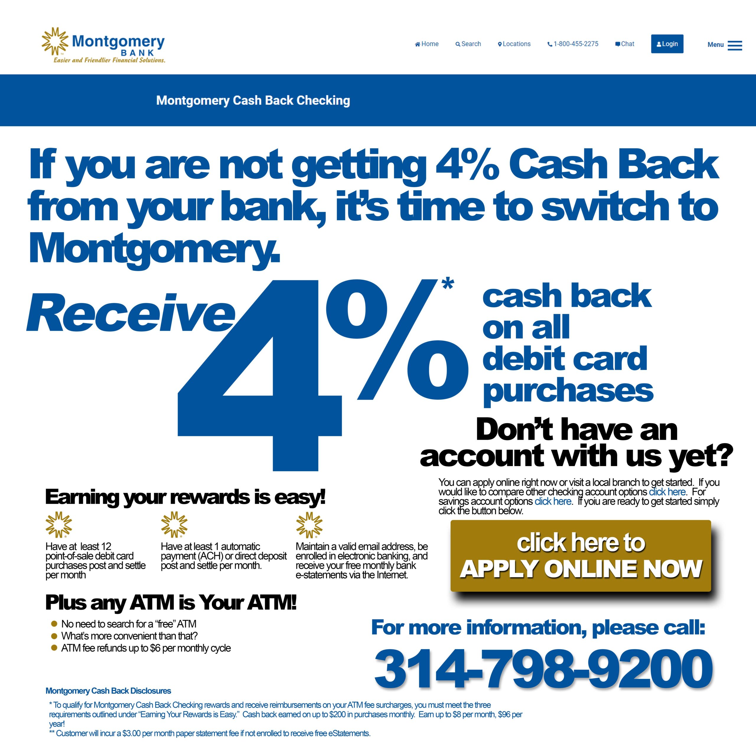 If you are not getting 4% cash back from your bank, it’s time to switch to Montgomery. Receive 4$ cash back on all debit card purchases. To earn your rewards, have at least 12 point of sale debit card purchases post and settle per month, have at least 1 automatic payment (ACH) or direct deposit post and settle per month, and maintain a valid email address, be enroll in electronic banking and receive your free monthly bank e-statements via the internet. Also you can use any ATM as your ATM, no need to search for a free ATM.(ATM fee refunds up to $6 per monthly cycle). For more information please call 314.207.2370
